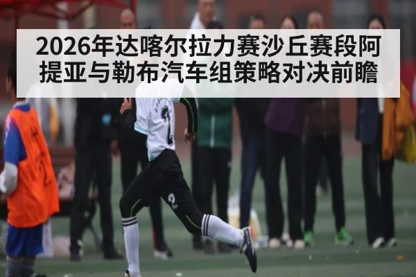 2026年达喀尔拉力赛沙丘赛段阿提亚与勒布汽车组策略对决前瞻